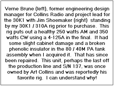 Text Box: Verne Brune (left), former engineering design manager for Collins Radio and project lead for the 30K1 with Jim Shoemaker (right)  standing by my 30K1 / 310A rig prior to purchase.  This rig puts out a healthy 250 watts AM and 350 watts CW using a 4-125A in the final.  It had some slight cabinet damage and a broken phenolic insulator in the 80 / 40M PA tank assembly when I acquired it.  That has since been repaired.  This unit, perhaps the last off the production line and S/N 137, was once owned by Art Collins and was reportedly his favorite rig.  I can understand why!
