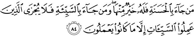 Whoever comes [on the Day of Judgement] with a good deed will have better than it; and whoever comes with an evil deed - then those who did evil deeds will not be recompensed except [as much as] what they used to do. Holy Quran -28:84