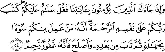 And when those come to you who believe in Our verses, say, Peace be upon you. Your Lord has decreed upon Himself mercy: that any of you who does wrong out of ignorance and then repents after that and corrects himself - indeed, He is Forgiving and Merciful. Holy Quran - 6:54