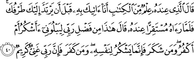 Said one who had knowledge from the Scripture, I will bring it to you before your glance returns to you. And when [Solomon] saw it placed before him, he said, This is from the favor of my Lord to test me whether I will be grateful or ungrateful. And whoever is grateful - his gratitude is only for [the benefit of] himself. And whoever is ungrateful - then indeed, my Lord is Free of need and Generous. Holy Quran - 27:40