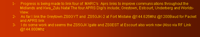 Text Box: 1-     Progress is being made to link four of  MARC's  Aprs links to improve communications throughout the Midlands and Kwa_Zulu Natal The four APRS Digis include; Greytown, Estcourt, Underberg and Worlds-View.2-     As far I link the Greytown ZS0GYT and  ZS5GJK-2 at Fort Mistake @144.625Mhz @1200Baud for Packet and APRS link3-     I do some work and seems the ZS5GJK Igate and ZS0EST at Escourt also work now (Also via RF Link @144.800Mhz..