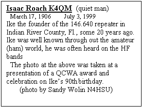 Text Box: Isaac Roach K4QM  (quiet man)
  March 17, 1906        July 3, 1999
Ike the founder of the 146.640 repeater in Indian River County, Fl., some 20 years ago.
Ike was well known through out the amateur (ham) world, he was often heard on the HF bands 
  The photo at the above was taken at a presentation of a QCWA award and celebration on Ikes 90th birthday.  
       (photo by Sandy Wolin N4HSU)

