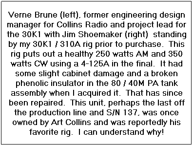 Text Box: Verne Brune (left), former engineering design manager for Collins Radio and project lead for the 30K1 with Jim Shoemaker (right)  standing by my 30K1 / 310A rig prior to purchase.  This rig puts out a healthy 250 watts AM and 350 watts CW using a 4-125A in the final.  It had some slight cabinet damage and a broken phenolic insulator in the 80 / 40M PA tank assembly when I acquired it.  That has since been repaired.  This unit, perhaps the last off the production line and S/N 137, was once owned by Art Collins and was reportedly his favorite rig.  I can understand why!