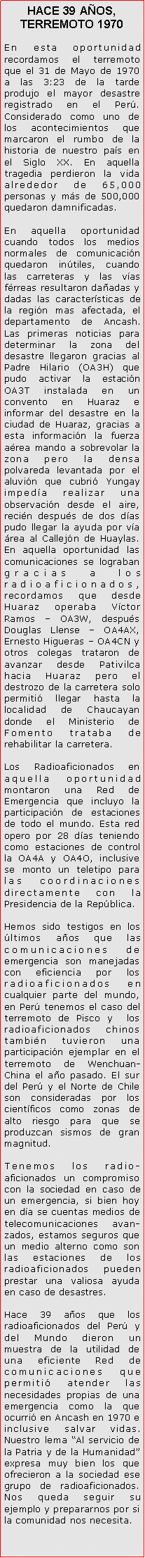 Cuadro de texto: HACE 39 AOS, TERREMOTO 1970En esta oportunidad recordamos el terremoto que el 31 de Mayo de 1970 a las 3:23 de la tarde produjo el mayor desastre registrado en el Per. Considerado como uno de los acontecimientos que marcaron el rumbo de la historia de nuestro pas en el Siglo XX. En aquella tragedia perdieron la vida alrededor de 65,000 personas y ms de 500,000 quedaron damnificadas.En aquella oportunidad cuando todos los medios normales de comunicacin quedaron intiles, cuando las carreteras y las vas frreas resultaron daadas y dadas las caractersticas de la regin mas afectada, el departamento de Ancash. Las primeras noticias para determinar la zona del desastre llegaron gracias al Padre Hilario (OA3H) que pudo activar la estacin OA3T instalada en un convento en Huaraz e informar del desastre en la ciudad de Huaraz, gracias a esta informacin la fuerza area mando a sobrevolar la zona pero la densa polvareda levantada por el aluvin que cubri Yungay impeda realizar una observacin desde el aire, recin despus de dos das pudo llegar la ayuda por va rea al Callejn de Huaylas. En aquella oportunidad las comunicaciones se lograban gracias a los radioaficionados, recordamos que desde Huaraz operaba Vctor Ramos  OA3W, despus Douglas Llense  OA4AX, Ernesto Higueras  OA4CN y otros colegas trataron de avanzar desde Pativilca hacia Huaraz pero el destrozo de la carretera solo permiti llegar hasta la localidad de Chaucayan  donde el Ministerio de Fomento trataba de rehabilitar la carretera. Los Radioaficionados en aquella oportunidad montaron una Red de Emergencia que incluyo la participacin de estaciones de todo el mundo. Esta red opero por 28 das teniendo como estaciones de control la OA4A y OA4O, inclusive se monto un teletipo para las coordinaciones directamente con la Presidencia de la Repblica.Hemos sido testigos en los ltimos aos que las comunicaciones de emergencia son manejadas con eficiencia por los radioaficionados en cualquier parte del mundo, en Per tenemos el caso del terremoto de Pisco y  los radioaficionados chinos tambin tuvieron una participacin ejemplar en el terremoto de Wenchuan-China el ao pasado. El sur del Per y el Norte de Chile son consideradas por los cientficos como zonas de alto riesgo para que se produzcan sismos de gran magnitud.Tenemos los radio-aficionados un compromiso con la sociedad en caso de un emergencia, si bien hoy en da se cuentas medios de telecomunicaciones avan-zados, estamos seguros que un medio alterno como son las estaciones de los radioaficionados pueden prestar una valiosa ayuda en caso de desastres.Hace 39 aos que los radioaficionados del Per y del Mundo dieron un muestra de la utilidad de una eficiente Red de comunicaciones que permiti atender las necesidades propias de una emergencia como la que ocurri en Ancash en 1970 e inclusive salvar vidas. Nuestro lema Al servicio de la Patria y de la Humanidad expresa muy bien los que ofrecieron a la sociedad ese grupo de radioaficionados. Nos queda seguir su ejemplo y prepararnos por si la comunidad nos necesita. 