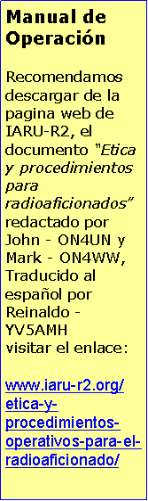 Cuadro de texto: Manual de OperacinRecomendamos descargar de la pagina web de IARU-R2, el documento Etica y procedimientos para radioaficionados redactado por John - ON4UN y Mark - ON4WW, Traducido al espaol por Reinaldo - YV5AMHvisitar el enlace:www.iaru-r2.org/etica-y-procedimientos-operativos-para-el-radioaficionado/