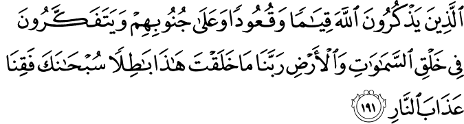 Who remember Allah while standing or sitting or [lying] on their sides and give thought to the creation of the heavens and the earth, [saying], Our Lord, You did not create this aimlessly; exalted are You [above such a thing]; then protect us from the punishment of the Fire. Holy Quran - 3:191