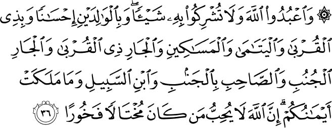 And serve Allah. Ascribe no thing as partner unto Him. (Show) kindness unto parents, and unto near kindred, and orphans, and the needy, and into the neighbor who is of kin (unto you) and the neighbor who is not of kin and the fellow traveller and the wayfarer and (the slaves) whom your right hands possess. Lo! Allah loveth not such as are proud and boastful. Holy Quran - 4:36