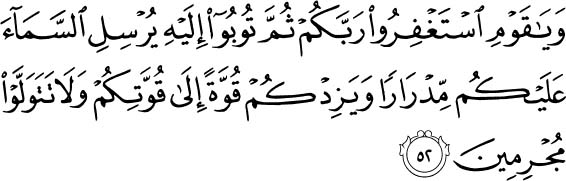 And O my people, ask forgiveness of your Lord and then repent to Him. He will send [rain from] the sky upon you in showers and increase you in strength [added] to your strength. And do not turn away, [being] criminals. Holy Quran - 11:52