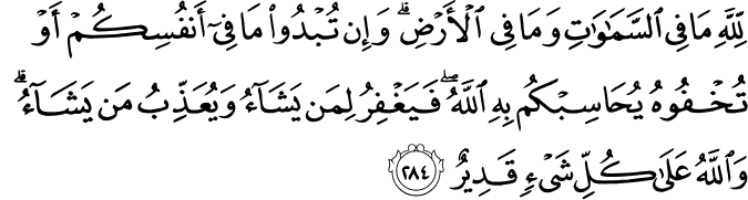 To Allah belongeth all that is in the heavens and on earth. Whether ye show what is in your minds or conceal it, Allah Calleth you to account for it. He forgiveth whom He pleaseth, and punisheth whom He pleaseth, for Allah hath power over all things. Holy Quran - 2:284